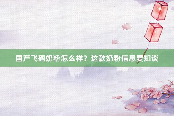 国产飞鹤奶粉怎么样？这款奶粉信息要知谈
