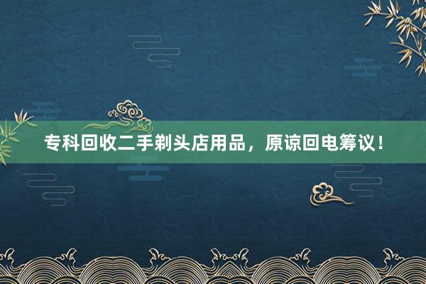 专科回收二手剃头店用品，原谅回电筹议！